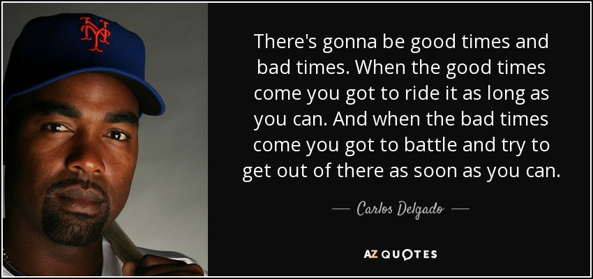 There's gonna be good times and bad times. When the good times come you got to ride it as long as you can. And when the bad times come you got to battle and try to get out of there as soon as you can. - Carlos Delgado