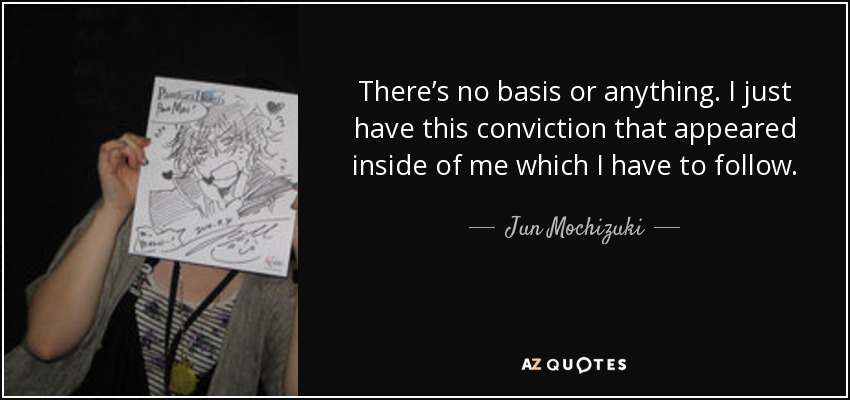 There’s no basis or anything. I just have this conviction that appeared inside of me which I have to follow. - Jun Mochizuki