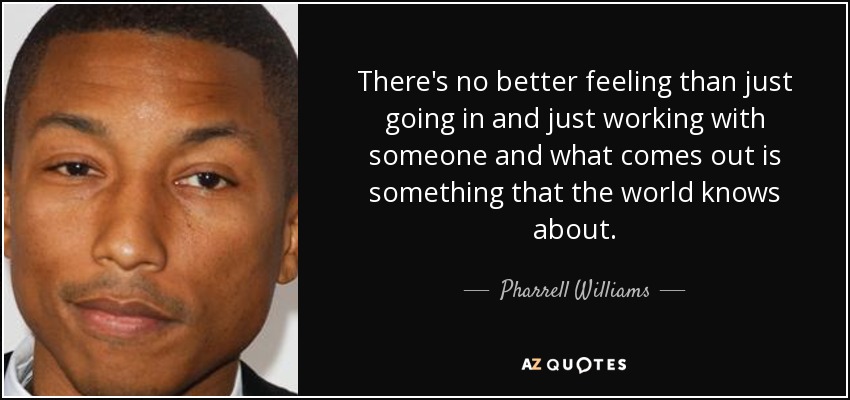 There's no better feeling than just going in and just working with someone and what comes out is something that the world knows about. - Pharrell Williams