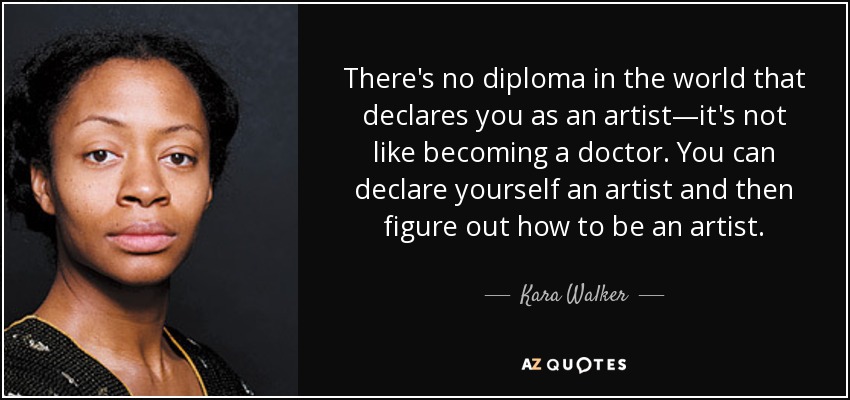 There's no diploma in the world that declares you as an artist—it's not like becoming a doctor. You can declare yourself an artist and then figure out how to be an artist. - Kara Walker