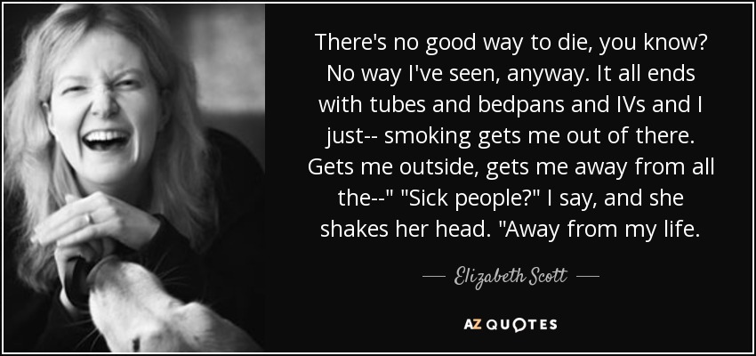 There's no good way to die, you know? No way I've seen, anyway. It all ends with tubes and bedpans and IVs and I just-- smoking gets me out of there. Gets me outside, gets me away from all the--