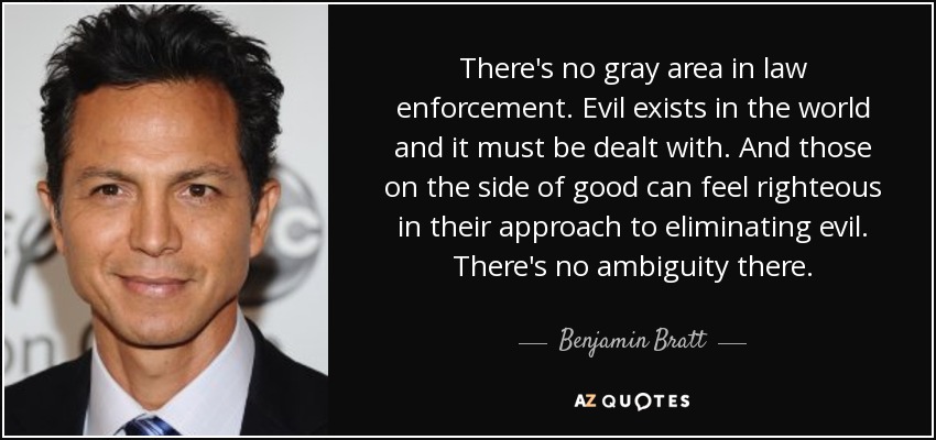 There's no gray area in law enforcement. Evil exists in the world and it must be dealt with. And those on the side of good can feel righteous in their approach to eliminating evil. There's no ambiguity there. - Benjamin Bratt