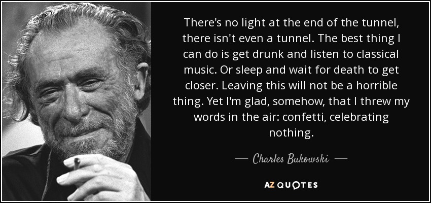 There's no light at the end of the tunnel, there isn't even a tunnel. The best thing I can do is get drunk and listen to classical music. Or sleep and wait for death to get closer. Leaving this will not be a horrible thing. Yet I'm glad, somehow, that I threw my words in the air: confetti, celebrating nothing. - Charles Bukowski