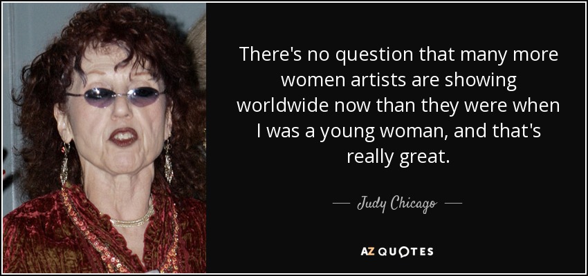 There's no question that many more women artists are showing worldwide now than they were when I was a young woman, and that's really great. - Judy Chicago