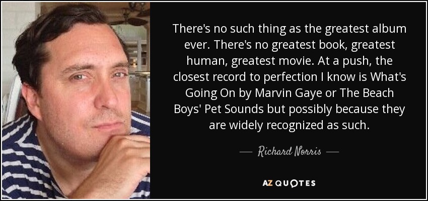 There's no such thing as the greatest album ever. There's no greatest book, greatest human, greatest movie. At a push, the closest record to perfection I know is What's Going On by Marvin Gaye or The Beach Boys' Pet Sounds but possibly because they are widely recognized as such. - Richard Norris