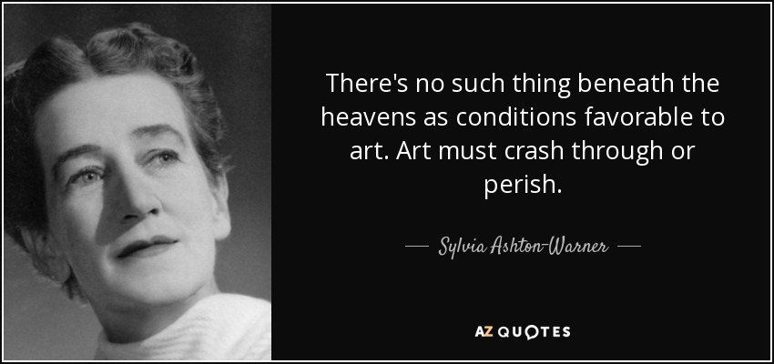 There's no such thing beneath the heavens as conditions favorable to art. Art must crash through or perish. - Sylvia Ashton-Warner