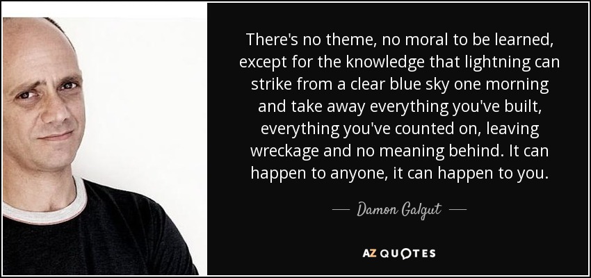 There's no theme, no moral to be learned, except for the knowledge that lightning can strike from a clear blue sky one morning and take away everything you've built, everything you've counted on, leaving wreckage and no meaning behind. It can happen to anyone, it can happen to you. - Damon Galgut