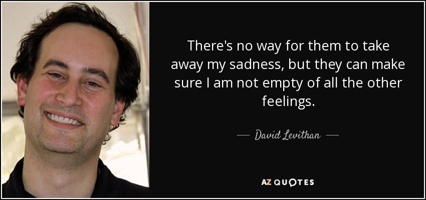 There's no way for them to take away my sadness, but they can make sure I am not empty of all the other feelings. - David Levithan