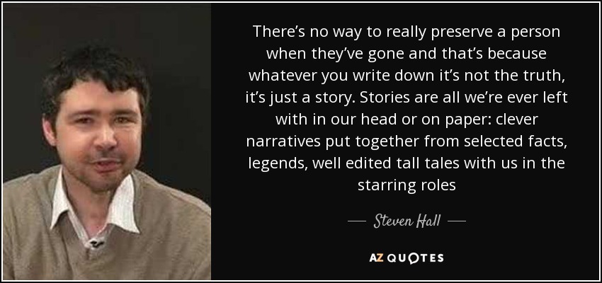 There’s no way to really preserve a person when they’ve gone and that’s because whatever you write down it’s not the truth, it’s just a story. Stories are all we’re ever left with in our head or on paper: clever narratives put together from selected facts, legends, well edited tall tales with us in the starring roles - Steven Hall