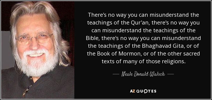 There's no way you can misunderstand the teachings of the Qur'an, there's no way you can misunderstand the teachings of the Bible, there's no way you can misunderstand the teachings of the Bhaghavad Gita, or of the Book of Mormon, or of the other sacred texts of many of those religions. - Neale Donald Walsch