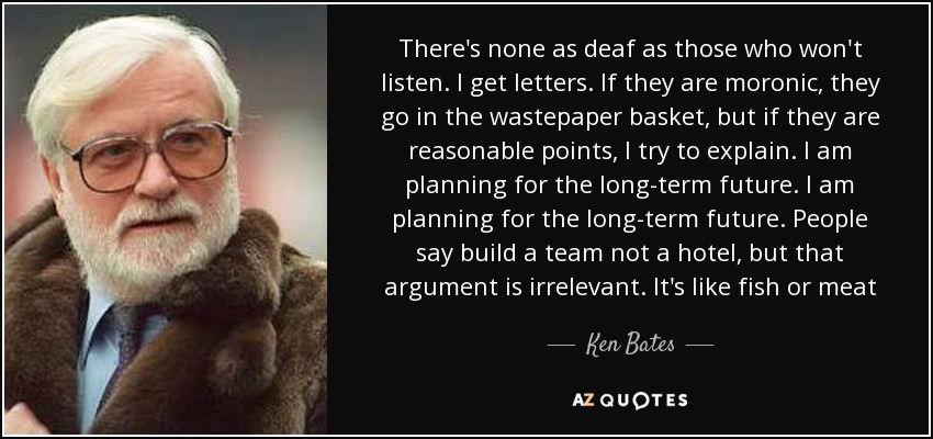 There's none as deaf as those who won't listen. I get letters. If they are moronic, they go in the wastepaper basket, but if they are reasonable points, I try to explain. I am planning for the long-term future. I am planning for the long-term future. People say build a team not a hotel, but that argument is irrelevant. It's like fish or meat - Ken Bates