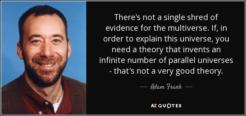 There's not a single shred of evidence for the multiverse. If, in order to explain this universe, you need a theory that invents an infinite number of parallel universes - that's not a very good theory. - Adam Frank