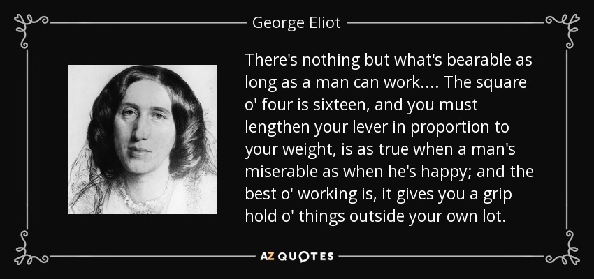 There's nothing but what's bearable as long as a man can work.... The square o' four is sixteen, and you must lengthen your lever in proportion to your weight, is as true when a man's miserable as when he's happy; and the best o' working is, it gives you a grip hold o' things outside your own lot. - George Eliot