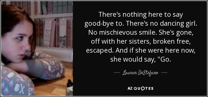 There's nothing here to say good-bye to. There's no dancing girl. No mischievous smile. She's gone, off with her sisters, broken free, escaped. And if she were here now, she would say, 