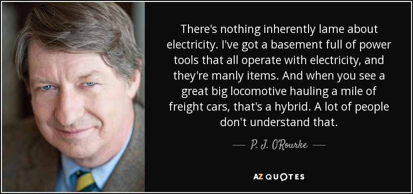 There's nothing inherently lame about electricity. I've got a basement full of power tools that all operate with electricity, and they're manly items. And when you see a great big locomotive hauling a mile of freight cars, that's a hybrid. A lot of people don't understand that. - P. J. O'Rourke