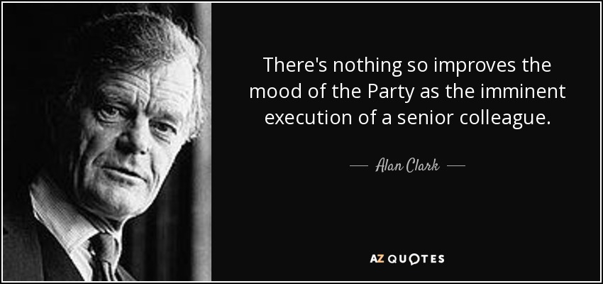 There's nothing so improves the mood of the Party as the imminent execution of a senior colleague. - Alan Clark