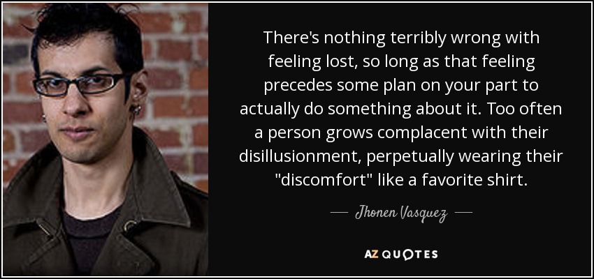 There's nothing terribly wrong with feeling lost, so long as that feeling precedes some plan on your part to actually do something about it. Too often a person grows complacent with their disillusionment, perpetually wearing their 