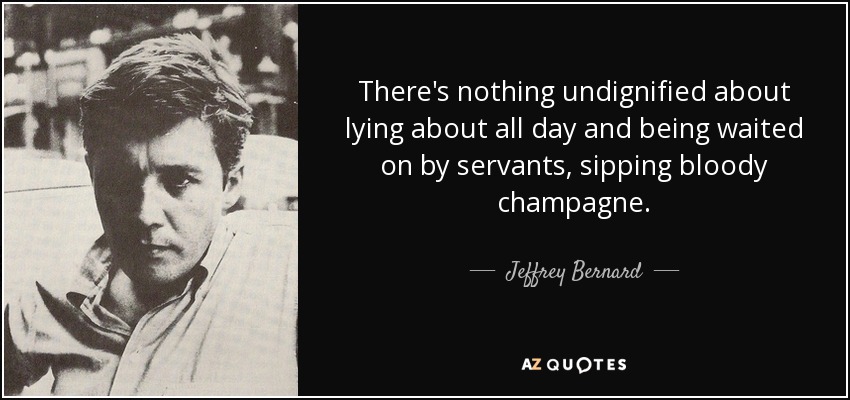 There's nothing undignified about lying about all day and being waited on by servants, sipping bloody champagne. - Jeffrey Bernard