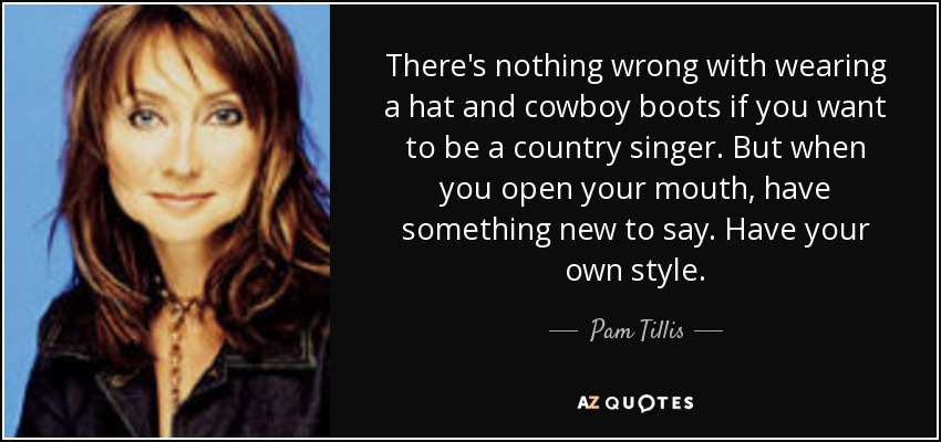 There's nothing wrong with wearing a hat and cowboy boots if you want to be a country singer. But when you open your mouth, have something new to say. Have your own style. - Pam Tillis