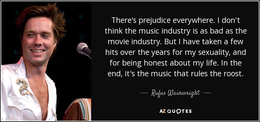 There's prejudice everywhere. I don't think the music industry is as bad as the movie industry. But I have taken a few hits over the years for my sexuality, and for being honest about my life. In the end, it's the music that rules the roost. - Rufus Wainwright