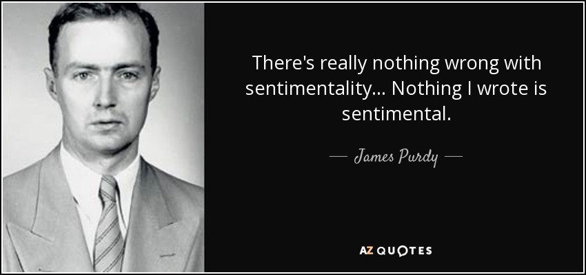 There's really nothing wrong with sentimentality... Nothing I wrote is sentimental. - James Purdy