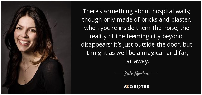 There’s something about hospital walls; though only made of bricks and plaster, when you’re inside them the noise, the reality of the teeming city beyond, disappears; it’s just outside the door, but it might as well be a magical land far, far away. - Kate Morton