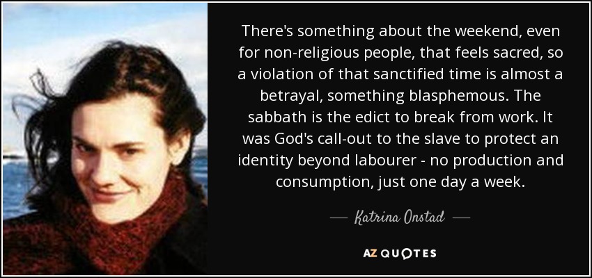 There's something about the weekend, even for non-religious people, that feels sacred, so a violation of that sanctified time is almost a betrayal, something blasphemous. The sabbath is the edict to break from work. It was God's call-out to the slave to protect an identity beyond labourer - no production and consumption, just one day a week. - Katrina Onstad