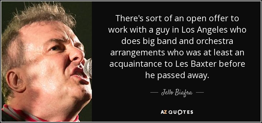 There's sort of an open offer to work with a guy in Los Angeles who does big band and orchestra arrangements who was at least an acquaintance to Les Baxter before he passed away. - Jello Biafra