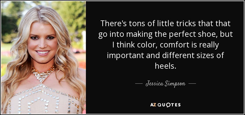 There's tons of little tricks that that go into making the perfect shoe, but I think color, comfort is really important and different sizes of heels. - Jessica Simpson