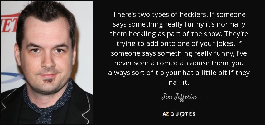 There's two types of hecklers. If someone says something really funny it's normally them heckling as part of the show. They're trying to add onto one of your jokes. If someone says something really funny, I've never seen a comedian abuse them, you always sort of tip your hat a little bit if they nail it. - Jim Jefferies