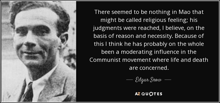 There seemed to be nothing in Mao that might be called religious feeling; his judgments were reached, I believe, on the basis of reason and necessity. Because of this I think he has probably on the whole been a moderating influence in the Communist movement where life and death are concerned. - Edgar Snow
