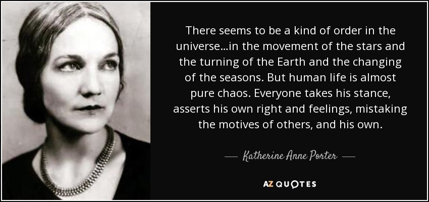 There seems to be a kind of order in the universe…in the movement of the stars and the turning of the Earth and the changing of the seasons. But human life is almost pure chaos. Everyone takes his stance, asserts his own right and feelings, mistaking the motives of others, and his own. - Katherine Anne Porter