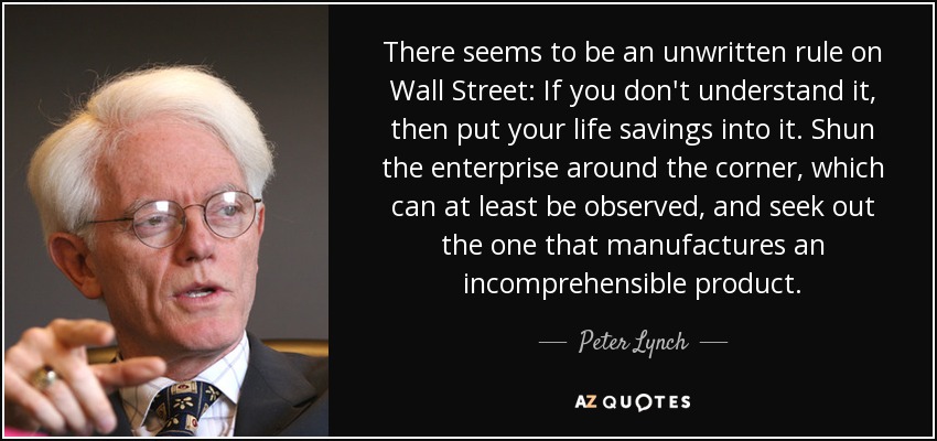 There seems to be an unwritten rule on Wall Street: If you don't understand it, then put your life savings into it. Shun the enterprise around the corner, which can at least be observed, and seek out the one that manufactures an incomprehensible product. - Peter Lynch