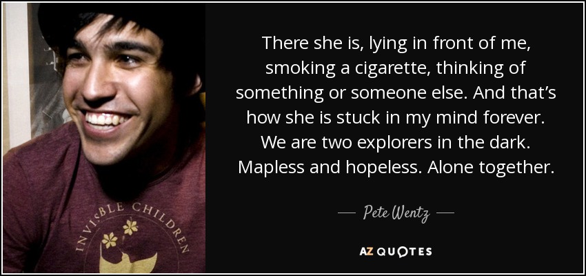 There she is, lying in front of me, smoking a cigarette, thinking of something or someone else. And that’s how she is stuck in my mind forever. We are two explorers in the dark. Mapless and hopeless. Alone together. - Pete Wentz