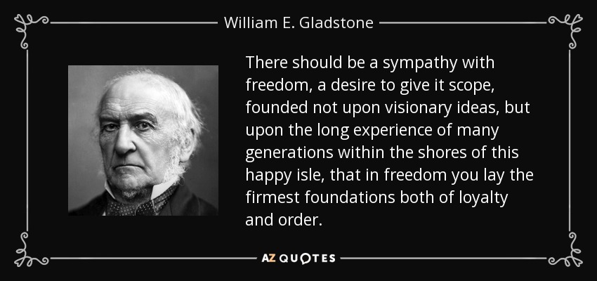 There should be a sympathy with freedom, a desire to give it scope, founded not upon visionary ideas, but upon the long experience of many generations within the shores of this happy isle, that in freedom you lay the firmest foundations both of loyalty and order. - William E. Gladstone