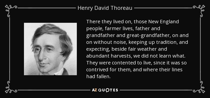 There they lived on, those New England people, farmer lives, father and grandfather and great-grandfather, on and on without noise, keeping up tradition, and expecting, beside fair weather and abundant harvests, we did not learn what. They were contented to live, since it was so contrived for them, and where their lines had fallen. - Henry David Thoreau