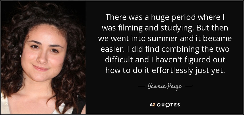 Hubo un periodo enorme en el que estuve rodando y estudiando. Pero luego entramos en el verano y se hizo más fácil. Combinar las dos cosas me resultó difícil y aún no he descubierto cómo hacerlo sin esfuerzo. - Yasmin Paige