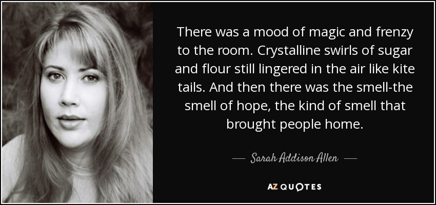 There was a mood of magic and frenzy to the room. Crystalline swirls of sugar and flour still lingered in the air like kite tails. And then there was the smell-the smell of hope, the kind of smell that brought people home. - Sarah Addison Allen