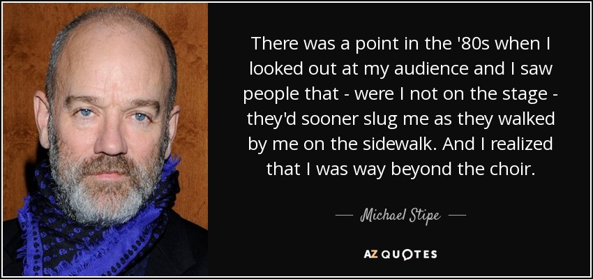 There was a point in the '80s when I looked out at my audience and I saw people that - were I not on the stage - they'd sooner slug me as they walked by me on the sidewalk. And I realized that I was way beyond the choir. - Michael Stipe