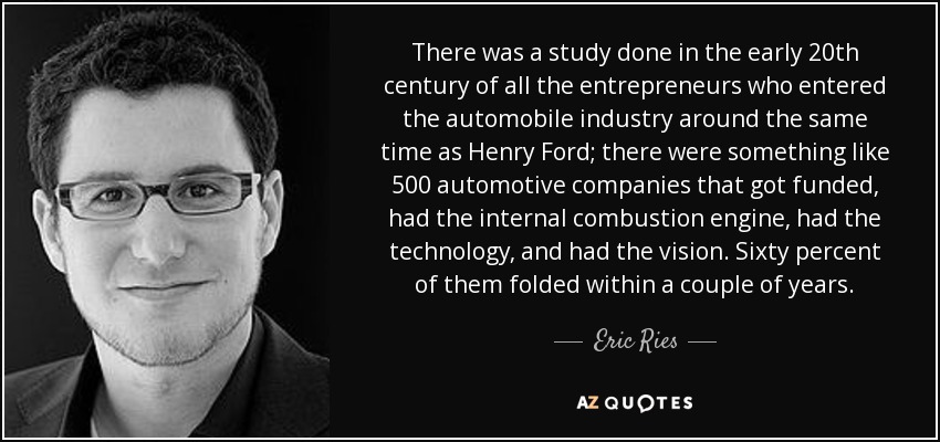 There was a study done in the early 20th century of all the entrepreneurs who entered the automobile industry around the same time as Henry Ford; there were something like 500 automotive companies that got funded, had the internal combustion engine, had the technology, and had the vision. Sixty percent of them folded within a couple of years. - Eric Ries