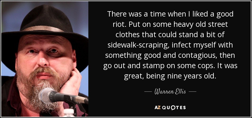 There was a time when I liked a good riot. Put on some heavy old street clothes that could stand a bit of sidewalk-scraping, infect myself with something good and contagious, then go out and stamp on some cops. It was great, being nine years old. - Warren Ellis