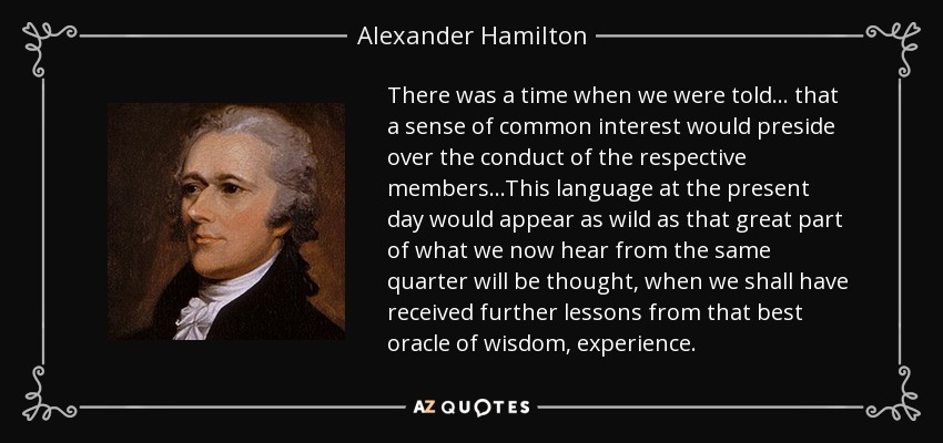 Hubo un tiempo en que se nos decía... que un sentido de interés común presidiría la conducta de los respectivos miembros... Este lenguaje en la actualidad parecería tan descabellado como se pensará gran parte de lo que ahora oímos del mismo sector, cuando hayamos recibido más lecciones de ese mejor oráculo de la sabiduría que es la experiencia". - Alexander Hamilton