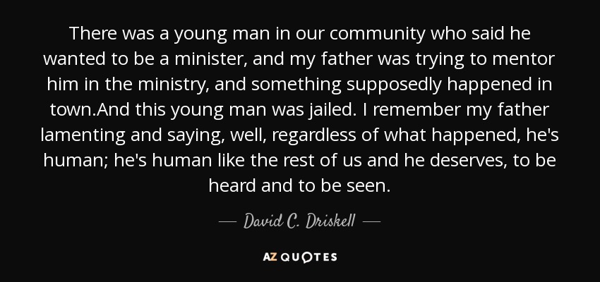 There was a young man in our community who said he wanted to be a minister, and my father was trying to mentor him in the ministry, and something supposedly happened in town.And this young man was jailed. I remember my father lamenting and saying, well, regardless of what happened, he's human; he's human like the rest of us and he deserves, to be heard and to be seen. - David C. Driskell