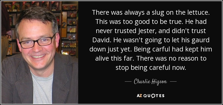 There was always a slug on the lettuce. This was too good to be true. He had never trusted Jester, and didn't trust David. He wasn't going to let his gaurd down just yet. Being carful had kept him alive this far. There was no reason to stop being careful now. - Charlie Higson