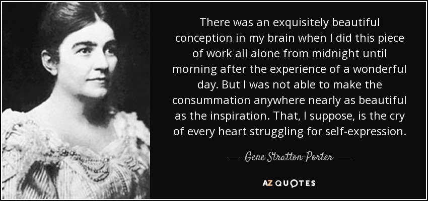 There was an exquisitely beautiful conception in my brain when I did this piece of work all alone from midnight until morning after the experience of a wonderful day. But I was not able to make the consummation anywhere nearly as beautiful as the inspiration. That, I suppose, is the cry of every heart struggling for self-expression. - Gene Stratton-Porter