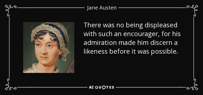 There was no being displeased with such an encourager, for his admiration made him discern a likeness before it was possible. - Jane Austen