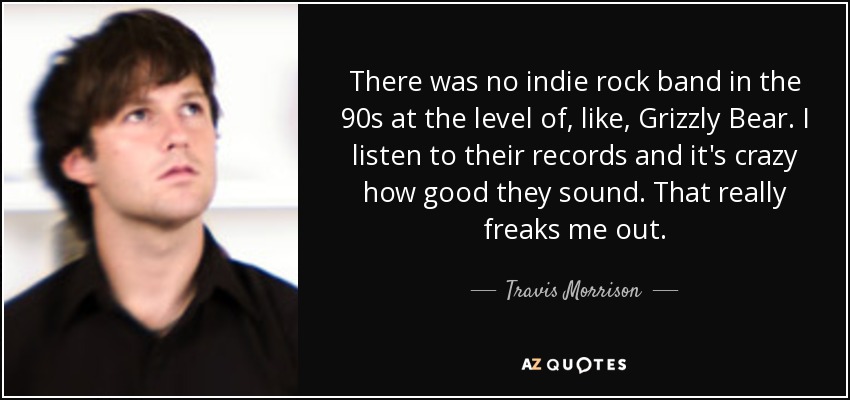 There was no indie rock band in the 90s at the level of, like, Grizzly Bear. I listen to their records and it's crazy how good they sound. That really freaks me out. - Travis Morrison