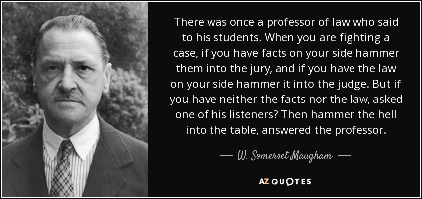 There was once a professor of law who said to his students. When you are fighting a case, if you have facts on your side hammer them into the jury, and if you have the law on your side hammer it into the judge. But if you have neither the facts nor the law, asked one of his listeners? Then hammer the hell into the table, answered the professor. - W. Somerset Maugham