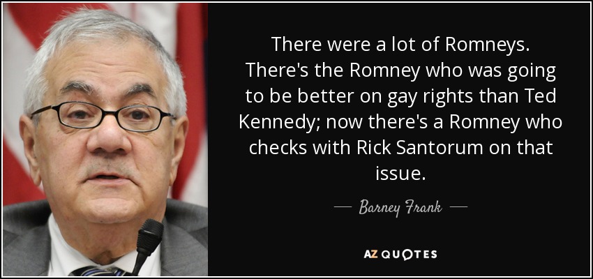 Había muchos Romneys. Está el Romney que iba a ser mejor en derechos de los homosexuales que Ted Kennedy; ahora hay un Romney que está de acuerdo con Rick Santorum en ese tema. - Barney Frank