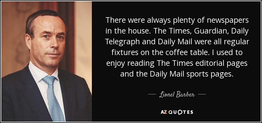 There were always plenty of newspapers in the house. The Times, Guardian, Daily Telegraph and Daily Mail were all regular fixtures on the coffee table. I used to enjoy reading The Times editorial pages and the Daily Mail sports pages. - Lionel Barber
